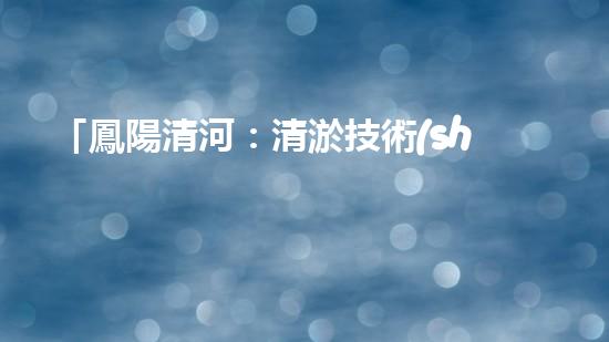 「鳳陽清河：清淤技術(shù)專家從河道清理起，還原美麗水域」